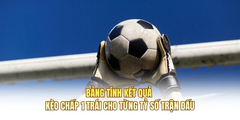 Bảng tính kết quả kèo chấp 1 trái cho từng tỷ số trận đấu